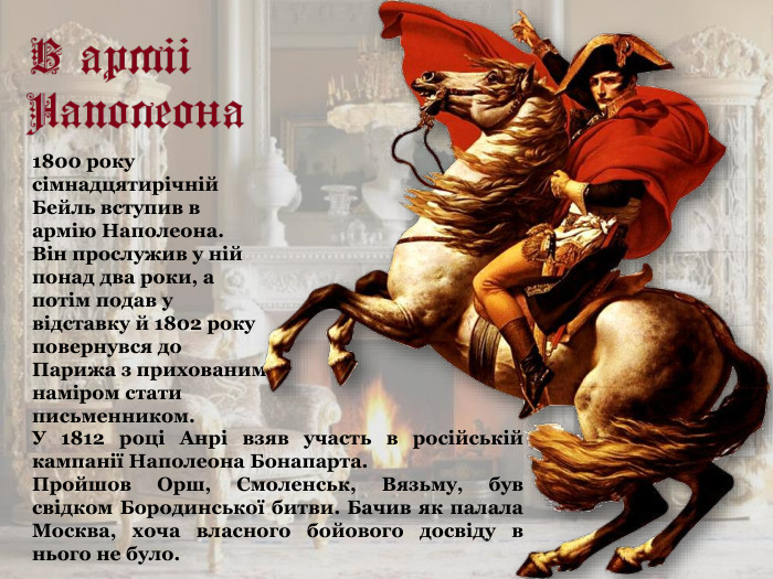 1800 року сімнадцятирічній Бейль вступив в армію Наполеона.  Він прослужив у ній понад два роки, а потім подав у відставку й 1802 року повернувся до Парижа з прихованим наміром стати письменником. У 1812 році Анрі взяв участь в російській кампанії Наполеона Бонапарта.  Пройшов Орш, Смоленськ, Вязьму, був свідком Бородинської битви. Бачив як палала Москва, хоча власного бойового досвіду в нього не було.   