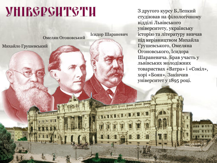 Михайло Грушевський Омелян Огоновський Ісидор Шараневич З другого курсу Б.Лепкий студіював на філологічному відділі Львівського університету, українську історію та літературу вивчав під керівництвом Михайла Грушевського, Омеляна Огоновського, Ісидора Шараневича. Брав участь у львівських молодіжних товариствах «Ватра» і «Сокіл», хорі «Боян». Закінчив університет у 1895 році. 