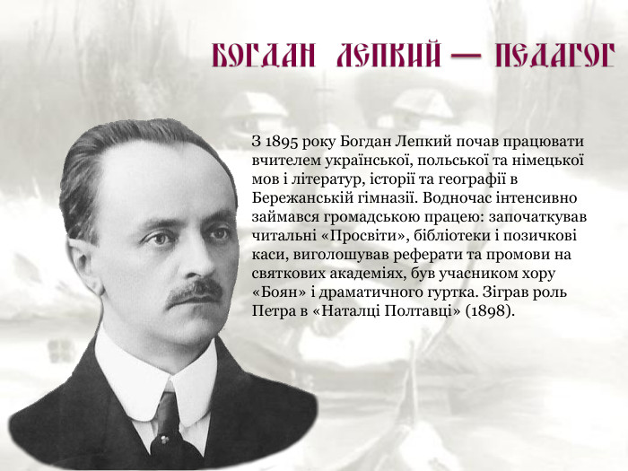 З 1895 року Богдан Лепкий почав працювати вчителем української, польської та німецької мов і літератур, історії та географії в Бережанській гімназії. Водночас інтенсивно займався громадською працею: започаткував читальні «Просвіти», бібліотеки і позичкові каси, виголошував реферати та промови на святкових академіях, був учасником хору «Боян» і драматичного гуртка. Зіграв роль Петра в «Наталці Полтавці» (1898). 