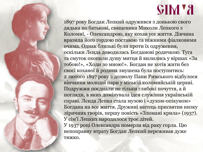 1897 року Богдан Лепкий одружився з донькою свого дядька по батькові, священика Миколи Лепкого з Коломиї, - Олександрою, яку кохав усе життя. Дівчина вразила його гордою поставою та ніжними фіалковими очима. Однак близькі були проти їх одруження, оскільки Лєнда доводилась Богданові родичкою. Туга та смуток охопили душу митця й вилились у віршах «За тобою!», «Ходи зо мною!». Богдан не хотів жити без своєї коханої й родина змушена була поступитись:  2 лютого 1897 року з дозволу Папи Римського відбулося вінчання молодої пари у міській коломийській церкві. Подружжя поєднали не тільки глибокі почуття, а й погляди, в яких домінувала ідея служіння українській справі. Лєнда Лепка стала музою і «духом-опікуном» Богдана на все життя. Дружині митець присвятив низку ліричних творів, першу повість «Зломані крила» (1937).  У сім’ї Лепких народилося троє дітей. У 1937 році Олександра померла від раку горла. Цю непоправну втрату Богдан Лепкий переживав дуже тяжко. 