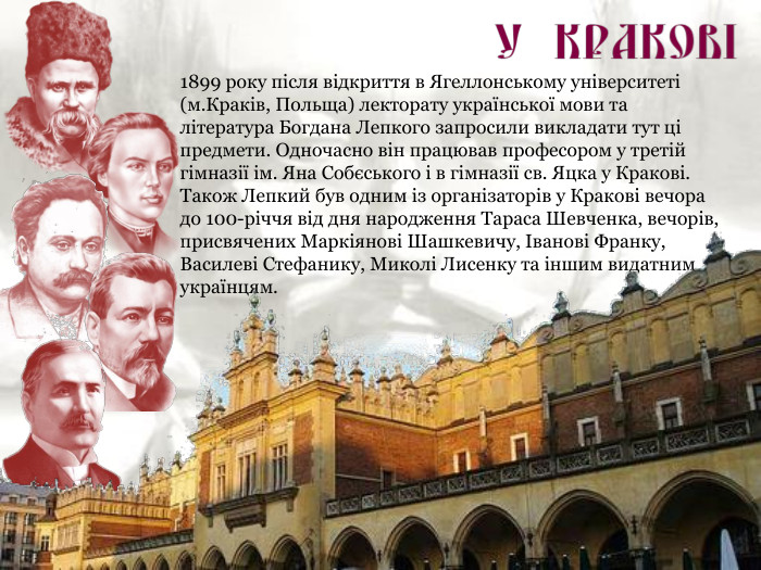 1899 року після відкриття в Ягеллонському університеті (м.Краків, Польща) лекторату української мови та література Богдана Лепкого запросили викладати тут ці предмети. Одночасно він працював професором у третій гімназії ім. Яна Собєського і в гімназії св. Яцка у Кракові. Також Лепкий був одним із організаторів у Кракові вечора до 100-річчя від дня народження Тараса Шевченка, вечорів, присвячених Маркіянові Шашкевичу, Іванові Франку, Василеві Стефанику, Миколі Лисенку та іншим видатним українцям. 