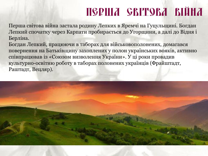 Перша світова війна застала родину Лепких в Яремчі на Гуцульщині. Богдан Лепкий спочатку через Карпати пробирається до Угорщини, а далі до Відня і Берліна. Богдан Лепкий, працюючи в таборах для військовополонених, домагався повернення на Батьківщину захоплених у полон українських вояків, активно співпрацював із «Союзом визволення України». У ці роки провадив культурно-освітню роботу в таборах полонених українців (Фрайштадт, Раштадт, Вецляр). 