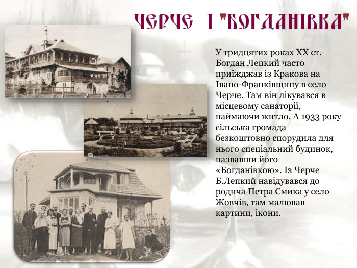 У тридцятих роках ХХ ст. Богдан Лепкий часто приїжджав із Кракова на Івано-Франківщину в село Черче. Там він лікувався в місцевому санаторії, наймаючи житло. А 1933 року сільська громада безкоштовно спорудила для нього спеціальний будинок, назвавши його «Богданівкою». Із Черче Б.Лепкий навідувався до родича Петра Смика у село Жовчів, там малював картини, ікони. 