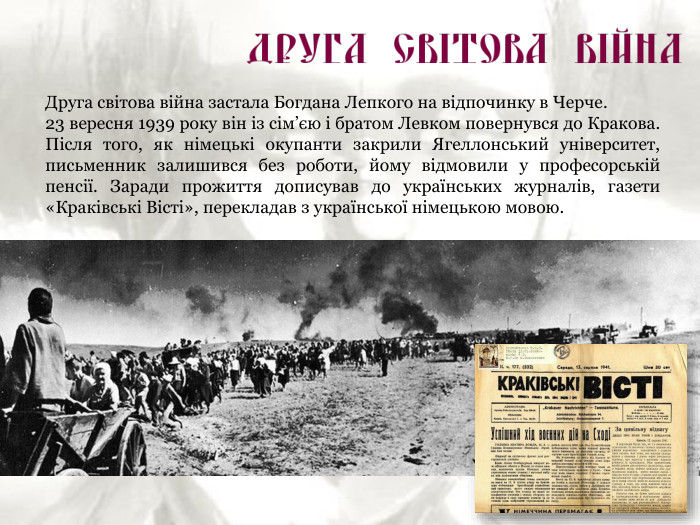 Друга світова війна застала Богдана Лепкого на відпочинку в Черче.  23 вересня 1939 року він із сім’єю і братом Левком повернувся до Кракова. Після того, як німецькі окупанти закрили Ягеллонський університет, письменник залишився без роботи, йому відмовили у професорській пенсії. Заради прожиття дописував до українських журналів, газети «Краківські Вісті», перекладав з української німецькою мовою. 