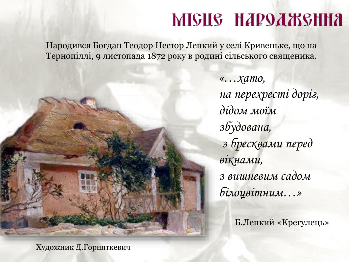 Художник Д.Горняткевич Народився Богдан Теодор Нестор Лепкий у селі Кривеньке, що на Тернопіллі, 9 листопада 1872 року в родині сільського священика. «…хато,  на перехресті доріг, дідом моїм збудована,  з бресквами перед вікнами,  з вишневим садом білоцвітним…»  Б.Лепкий «Крегулець» 