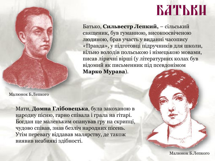 Батько, Сильвестр Лепкий, – сільський священик, був гуманною, високоосвіченою людиною, брав участь у виданні часопису «Правда», у підготовці підручників для школи, вільно володів польською і німецькою мовами, писав ліричні вірші (у літературних колах був відомий як письменник під псевдонімом  Марко Мурава). Мати, Домна Глібовецька, була закоханою в народну пісню, гарно співала і грала на гітарі. Богдан ще маленьким опанував гру на скрипці, чудово співав, знав безліч народних пісень. Утім перевагу віддавав малярству, де також виявив неабиякі здібності. Малюнок Б.Лепкого Малюнок Б.Лепкого 