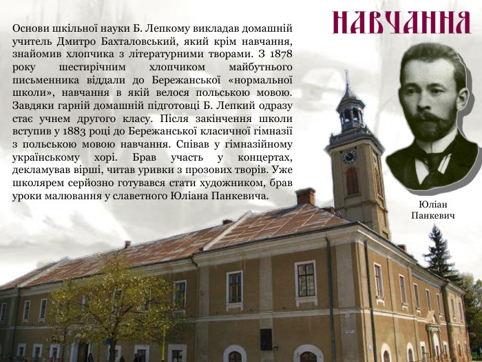 Основи шкільної науки Б. Лепкому викладав домашній учитель Дмитро Бахталовський, який крім навчання, знайомив хлопчика з літературними творами. З 1878 року шестирічним хлопчиком майбутнього письменника віддали до Бережанської «нормальної школи», навчання в якій велося польською мовою. Завдяки гарній домашній підготовці Б. Лепкий одразу стає учнем другого класу. Після закінчення школи вступив у 1883 році до Бережанської класичної гімназії з польською мовою навчання. Співав у гімназійному українському хорі. Брав участь у концертах, декламував вірші, читав уривки з прозових творів. Уже школярем серйозно готувався стати художником, брав уроки малювання у славетного Юліана Панкевича. Юліан Панкевич 
