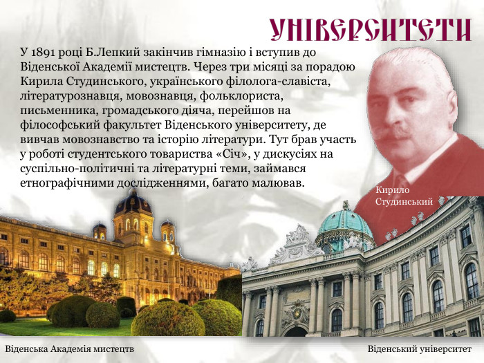 Віденська Академія мистецтв Віденський університет Кирило  Студинський У 1891 році Б.Лепкий закінчив гімназію і вступив до Віденської Академії мистецтв. Через три місяці за порадою Кирила Студинського, українського філолога-славіста, літературознавця, мовознавця, фольклориста, письменника, громадського діяча, перейшов на філософський факультет Віденського університету, де вивчав мовознавство та історію літератури. Тут брав участь у роботі студентського товариства «Січ», у дискусіях на суспільно-політичні та літературні теми, займався етнографічними дослідженнями, багато малював. 
