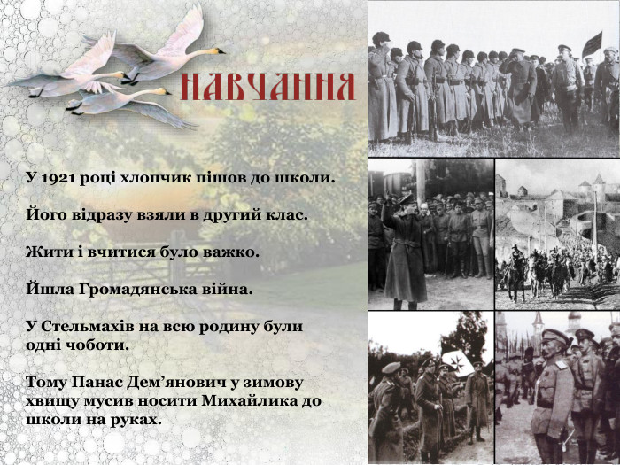 У 1921 році хлопчик пішов до школи.   Його відразу взяли в другий клас.   Жити і вчитися було важко.   Йшла Громадянська війна.   У Стельмахів на всю родину були одні чоботи.   Тому Панас Дем’янович у зимову хвищу мусив носити Михайлика до школи на руках. 