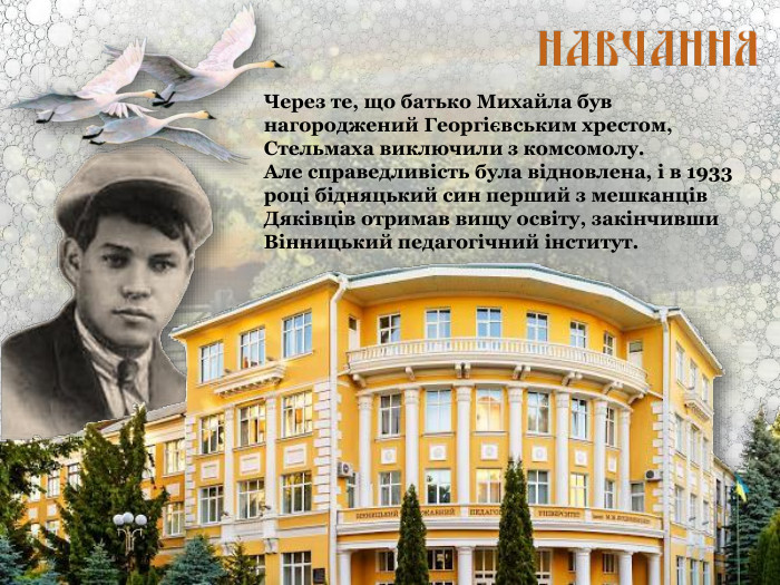 Через те, що батько Михайла був нагороджений Георгієвським хрестом, Стельмаха виключили з комсомолу.  Але справедливість була відновлена, і в 1933 році бідняцький син перший з мешканців Дяківців отримав вищу освіту, закінчивши Вінницький педагогічний інститут. 