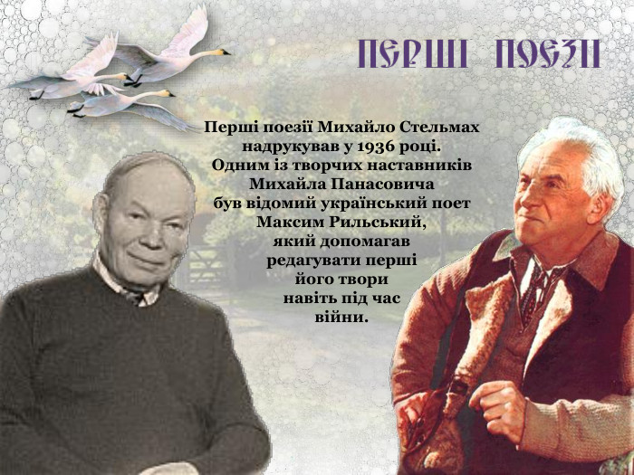 Перші поезії Михайло Стельмах надрукував у 1936 році.  Одним із творчих наставників Михайла Панасовича  був відомий український поет Максим Рильський,  який допомагав  редагувати перші  його твори  навіть під час  війни. 