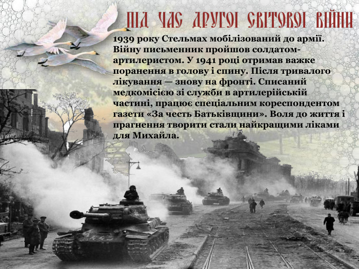 1939 року Стельмах мобілізований до армії. Війну письменник пройшов солдатом-артилеристом. У 1941 році отримав важке поранення в голову і спину. Після тривалого лікування — знову на фронті. Списаний медкомісією зі служби в артилерійській частині, працює спеціальним кореспондентом газети «За честь Батьківщини». Воля до життя і прагнення творити стали найкращими ліками для Михайла.  