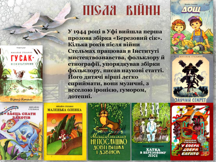 У 1944 році в Уфі вийшла перша прозова збірка «Березовий сік». Кілька років після війни Стельмах працював в Інституті мистецтвознавства, фольклору й етнографії, упорядкував збірки фольклору, писав наукові статті. Його дитячі вірші легко сприймати, вони музичні, з веселою іронією, гумором, дотепні. 