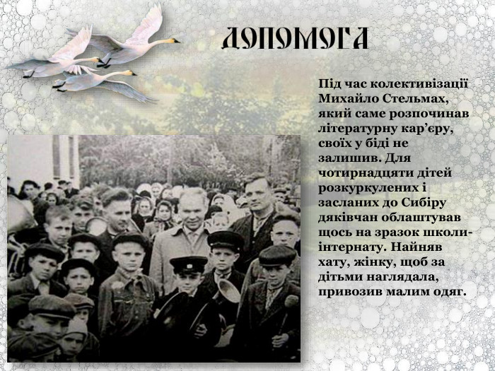 Під час колективізації Михайло Стельмах, який саме розпочинав літературну кар’єру, своїх у біді не залишив. Для чотирнадцяти дітей розкуркулених і засланих до Сибіру дяківчан облаштував щось на зразок школи-інтернату. Найняв хату, жінку, щоб за дітьми наглядала, привозив малим одяг.  