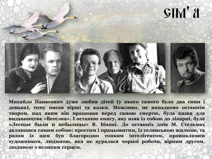 Михайло Панасович дуже любив дітей (у нього самого було два сини і донька), тому писав вірші та казки. Можливо, не випадково останнім твором, над яким він працював перед самою смертю, була казка для видавництва «Веселка». І останню книгу, яку взяв із собою до лікарні, була «Лесные были и небылицы» В. Біанкі. До останніх днів М. Стельмах залишався самим собою: простим і працьовитим, із селянською жилкою, та разом із цим був благородно тонким інтелігентом, проникливим художником, людиною, яка не цуралася чорної роботи, вірним другом, людиною з великим серцем. 