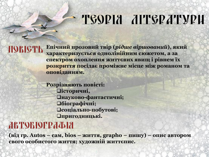   Епічний прозовий твір (рідше віршований), який характеризується однолінійним сюжетом, а за спектром охоплення життєвих явищ і рівнем їх розкриття посідає проміжне місце між романом та оповіданням.  Розрізняють повісті:  історичні, науково-фантастичні; біографічні; соціально-побутові; пригодницькі. (від гр. Autos – сам, bios – життя, grapho – пишу) – опис автором свого особистого життя; художній життєпис. 