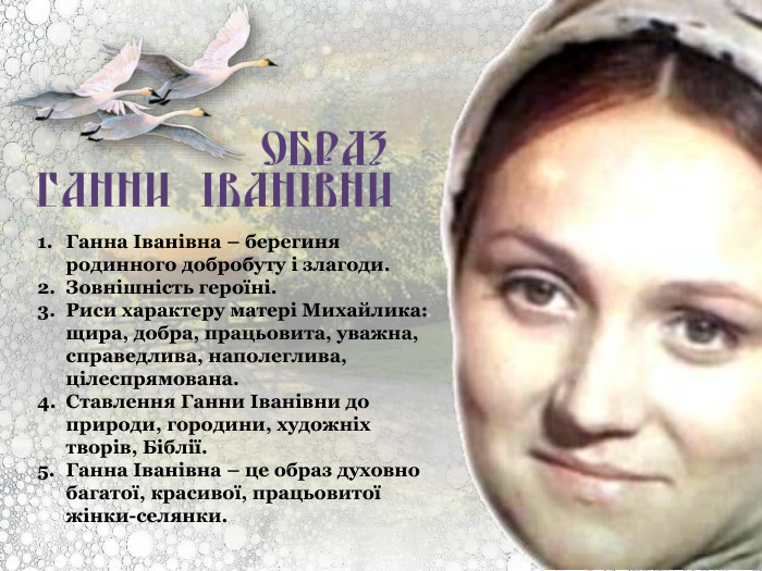 Ганна Іванівна – берегиня родинного добробуту і злагоди. Зовнішність героїні. Риси характеру матері Михайлика: щира, добра, працьовита, уважна, справедлива, наполеглива, цілеспрямована. Ставлення Ганни Іванівни до природи, городини, художніх творів, Біблії. Ганна Іванівна – це образ духовно багатої, красивої, працьовитої жінки-селянки. 