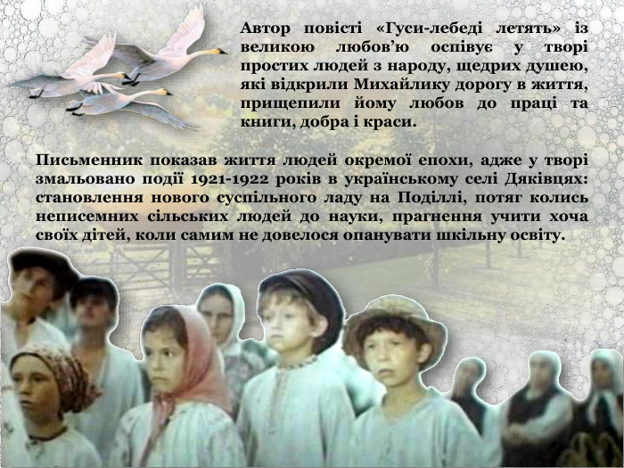 Автор повісті «Гуси-лебеді летять» із великою любов’ю оспівує у творі простих людей з народу, щедрих душею, які відкрили Михайлику дорогу в життя, прищепили йому любов до праці та книги, добра і краси. Письменник показав життя людей окремої епохи, адже у творі змальовано події 1921-1922 років в українському селі Дяківцях: становлення нового суспільного ладу на Поділлі, потяг колись неписемних сільських людей до науки, прагнення учити хоча своїх дітей, коли самим не довелося опанувати шкільну освіту. 