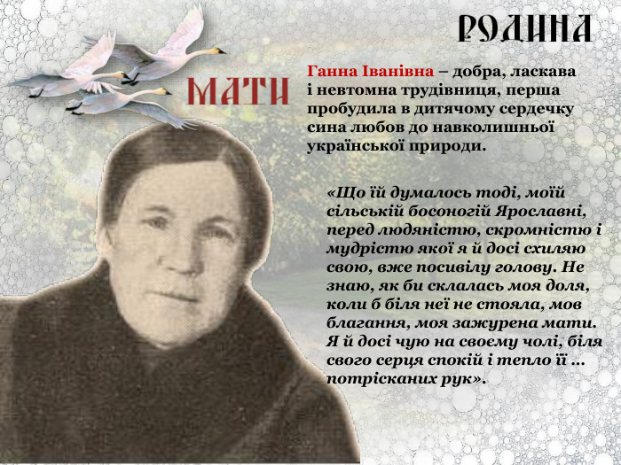 Ганна Іванівна – добра, ласкава і невтомна трудівниця, перша пробудила в дитячому сердечку сина любов до навколишньої української природи. «Що їй думалось тоді, моїй сільській босоногій Ярославні, перед людяністю, скромністю і мудрістю якої я й досі схиляю свою, вже посивілу голову. Не знаю, як би склалась моя доля, коли б біля неї не стояла, мов благання, моя зажурена мати. Я й досі чую на своєму чолі, біля свого серця спокій і тепло її … потрісканих рук». 