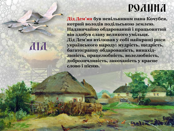 Дід Дем’ян був невільником пана Кочубея, котрий володів подільською землею. Надзвичайно обдарований і працьовитий він здобув славу великого умільця.  Дід Дем’ян втілював у собі найкращі риси українського народу: мудрість, щедрість, багатогранну обдарованість, винахід-ливість, працелюбність, волелюбність, доброзичливість, закоханість у красне слово і пісню. 
