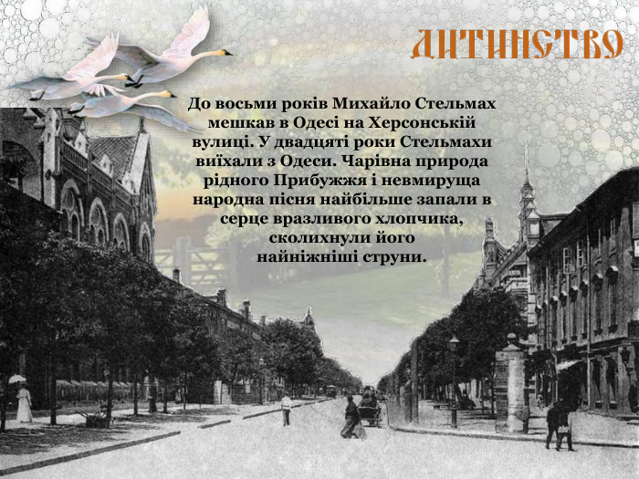 До восьми років Михайло Стельмах мешкав в Одесі на Херсонській вулиці. У двадцяті роки Стельмахи виїхали з Одеси. Чарівна природа рідного Прибужжя і невмируща народна пісня найбільше запали в серце вразливого хлопчика, сколихнули його  найніжніші струни. 