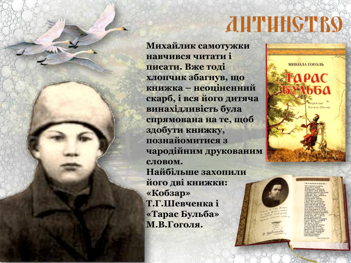 Михайлик самотужки навчився читати і писати. Вже тоді хлопчик збагнув, що книжка – неоціненний скарб, і вся його дитяча винахідливість була спрямована на те, щоб здобути книжку, познайомитися з чародійним друкованим словом.  Найбільше захопили його дві книжки: «Кобзар»  Т.Г.Шевченка і  «Тарас Бульба» М.В.Гоголя. 