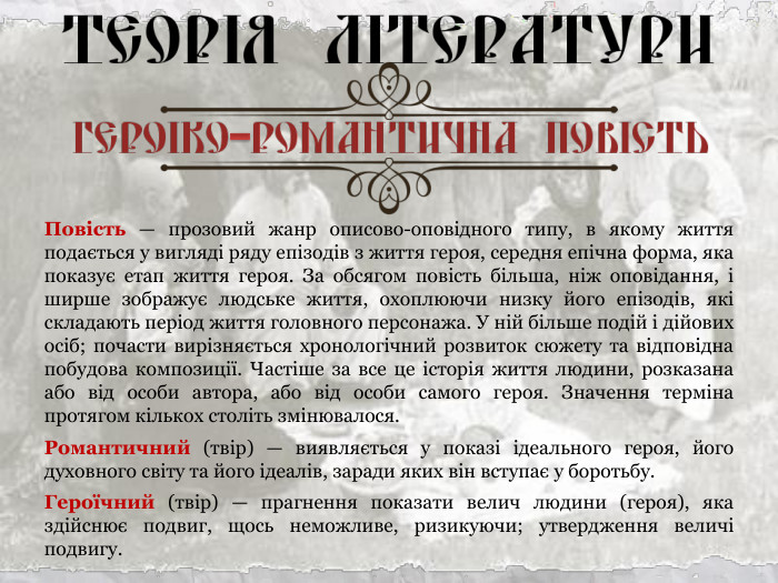 Повість — прозовий жанр описово-оповідного типу, в якому життя подається у вигляді ряду епізодів з життя героя, середня епічна форма, яка показує етап життя героя. За обсягом повість більша, ніж оповідання, і ширше зображує людське життя, охоплюючи низку його епізодів, які складають період життя головного персонажа. У ній більше подій і дійових осіб; почасти вирізняється хронологічний розвиток сюжету та відповідна побудова композиції. Частіше за все це історія життя людини, розказана або від особи автора, або від особи самого героя. Значення терміна протягом кількох століть змінювалося. Романтичний (твір) — виявляється у показі ідеального героя, його духовного світу та його ідеалів, заради яких він вступає у боротьбу. Героїчний (твір) — прагнення показати велич людини (героя), яка здійснює подвиг, щось неможливе, ризикуючи; утвердження величі подвигу. 