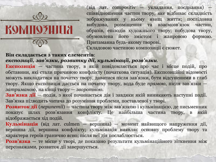 Він складається з таких елементів:  експозиції, зав’язки, розвитку дії, кульмінації, розв’язки. Експозиція — частина твору, в якій повідомляється про час і місце подій, про обставини, які стали причиною конфлікту (початкова ситуація). Експозиційні відомості можуть викладатися на початку твору, даватися після зав’язки, бути відсуненими в глиб твору. Якщо експозиція дається на початку твору, вода буде прямою, після зав’язки — затриманою, на кінці твору — зворотною. Зав’язка дії — подія, з якої починається дія і завдяки якій виникають наступні події. Зав’язка підводить читача до розуміння проблеми, поставленої у творі. Розвиток дії (перипетії) — частина твору між зав’язкою і кульмінацією, де письменник показує шлях розв’язання конфлікту. Це найбільша частина твору, в якій відображається хід подій. Кульмінація (від лат. сulmеn — вершина) — момент найвищого напруження дії, вершина дії, вершина конфлікту; кульмінація виявляє основну проблему твору та характери героїв гранично ясно; після неї дія послаблюється. Розв’язка — те місце у творі, де показано результати кульмінаційного зіткнення між персонажами, розвиток дії завершується.  (від лат. cоmроsitiv — укладання, поєднання) — співвідношення частин твору, яке відбиває складність зображуваних у ньому явищ життя; послідовна вибудова, розміщення та взаємозв’язок частин, образів, епізодів художнього твору; побудова твору, обумовлена його змістом і жанровою формою. Притаманна будь-якому творові.  Складовою частиною композиції є сюжет. 