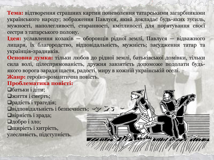 Тема: відтворення страшних картин поневолення татарськими загарбниками українського народу; зображення Павлуся, який докладає будь-яких зусиль, мужності, наполегливості, старанності, кмітливості для порятування своєї сестри з татарського полону. Ідея: уславлення козаків — оборонців рідної землі, Павлуся — відважного лицаря, їх благородство, відповідальність, мужність; засудження татар та українців-зрадників. Основна думка: тільки любов до рідної землі, батьківської домівки, тільки сила волі, цілеспрямованість, дружня завзятість допоможе подолати будь-якого ворога заради щастя, радості, миру в кожній українській оселі. Жанр: героїко-романтична повість. Проблематика повісті: батьки і діти; життя і смерть; радість і трагедія; відповідальність і безпечність; вірність і зрада; добро і зло; щирість і хитрість,  улесливість, підступність.  