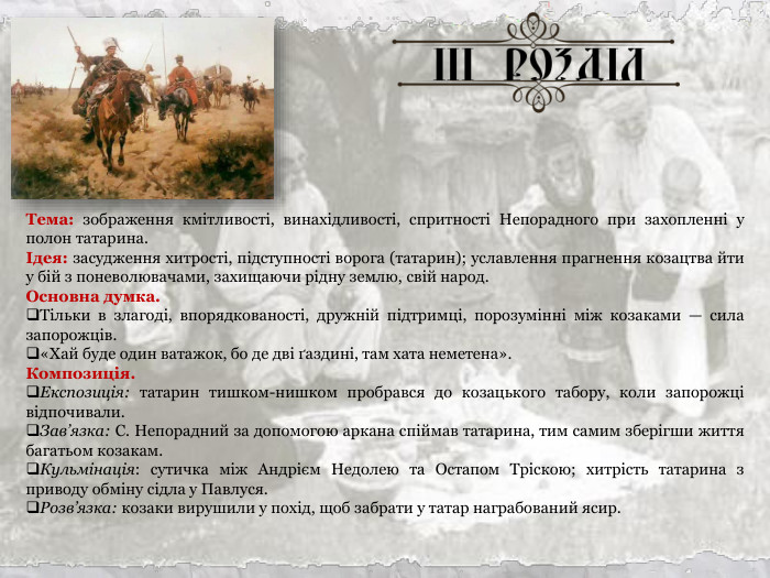 Тема: зображення кмітливості, винахідливості, спритності Непорадного при захопленні у полон татарина. Ідея: засудження хитрості, підступності ворога (татарин); уславлення прагнення козацтва йти у бій з поневолювачами, захищаючи рідну землю, свій народ. Основна думка. Тільки в злагоді, впорядкованості, дружній підтримці, порозумінні між козаками — сила запорожців. «Хай буде один ватажок, бо де дві ґаздині, там хата неметена». Композиція. Експозиція: татарин тишком-нишком пробрався до козацького табору, коли запорожці відпочивали. Зав’язка: С. Непорадний за допомогою аркана спіймав татарина, тим самим зберігши життя багатьом козакам. Кульмінація: сутичка між Андрієм Недолею та Остапом Тріскою; хитрість татарина з приводу обміну сідла у Павлуся. Розв’язка: козаки вирушили у похід, щоб забрати у татар награбований ясир. 