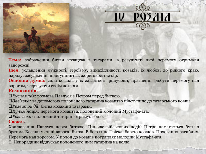 Тема: зображення битви козацтва з татарами, в результаті якої перемогу отримали запорожці. Ідея: уславлення мужності, героїзму, винахідливості козаків, їх любові до рідного краю, народу; засудження підступництва, жорстокості татар. Основна думка: сила козаків у їх завзятості, рішучості, прагненні здобути перемогу над ворогом, жертвуючи своїм життям. Композиція. Експозиція: розмова Павлуся з Петром перед битвою. Зав’язка: за допомогою полоненого татарина козацтво підступило до татарського ковша. Розвиток дії: битва козаків з татарами. Кульмінація: перемога козацтва, полонений молодий Мустафа-ага.  Розв’язка: полонений татарин отримує волю. Сюжет. Хвилювання Павлуся перед битвою. Під час військових подій Петро намагається бути з братом. Козаки у стані ворога. Битва. В бою гине Тріска, багато козаків. Поховання загиблих. Перемога над ворогом. У полон до козаків потрапляє молодий Мустафа-ага. С. Непорадний відпускає полоненого ним татарина на волю. 
