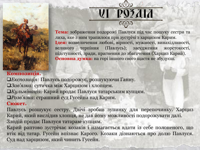 Тема: зображення подорожі Павлуся під час пошуку сестри та лиха, яке з ним трапилося при зустрічі з харцизом Карим. Ідея: возвеличення любові, вірності, мужності, винахідливості, великого терпіння (Павлусь); засудження жорстокості, підступності, зради, прагнення до збагачення (Харциз Карий). Основна думка: на горі іншого свого щастя не збудуєш. Композиція. Експозиція: Павлусь подорожує, розшукуючи Ганну. Зав’язка: сутичка між Харцизом і хлопцем. Кульмінація: Карий продає Павлуся татарським купцям. Розв’язка: страшний суд Гусейна над Карим. Сюжет. Павлусь розшукує сестру. Двічі зробив зупинку для перепочинку. Харциз Карий, який вислідив хлопця, не дав йому можливості подорожувати далі. Злодій продає Павлуся татарам-купцям. Карий раптово зустрічає козаків і намагається вдати із себе полоненого, що втік від татар. Гусейн впізнає Карого. Козаки дізнаються про долю Павлуся. Суд над харцизом, який чинить Гусейн. 