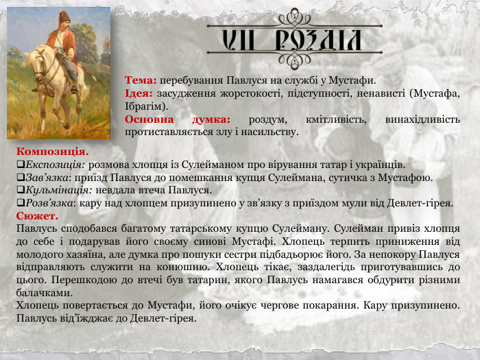 Тема: перебування Павлуся на службі у Мустафи. Ідея: засудження жорстокості, підступності, ненависті (Мустафа, Ібрагім). Основна думка: роздум, кмітливість, винахідливість протиставляється злу і насильству. Композиція. Експозиція: розмова хлопця із Сулейманом про вірування татар і українців. Зав’язка: приїзд Павлуся до помешкання купця Сулеймана, сутичка з Мустафою. Кульмінація: невдала втеча Павлуся. Розв’язка: кару над хлопцем призупинено у зв’язку з приїздом мули від Девлет-гірея. Сюжет. Павлусь сподобався багатому татарському купцю Сулейману. Сулейман привіз хлопця до себе і подарував його своєму синові Мустафі. Хлопець терпить приниження від молодого хазяїна, але думка про пошуки сестри підбадьорює його. За непокору Павлуся відправляють служити на конюшню. Хлопець тікає, заздалегідь приготувавшись до цього. Перешкодою до втечі був татарин, якого Павлусь намагався обдурити різними балачками. Хлопець повертається до Мустафи, його очікує чергове покарання. Кару призупинено. Павлусь від’їжджає до Девлет-гірея.  