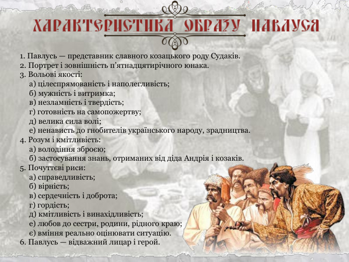 1. Павлусь — представник славного козацького роду Судаків. 2. Портрет і зовнішність п’ятнадцятирічного юнака. 3. Вольові якості:       а) цілеспрямованість і наполегливість;       б) мужність і витримка;       в) незламність і твердість;       г) готовність на самопожертву;       д) велика сила волі;       е) ненависть до гнобителів українського народу, зрадництва. 4. Розум і кмітливість:       а) володіння зброєю;       б) застосування знань, отриманих від діда Андрія і козаків. 5. Почуттєві риси:       а) справедливість;       б) вірність;       в) сердечність і доброта;       г) гордість;       д) кмітливість і винахідливість;       е) любов до сестри, родини, рідного краю;       є) вміння реально оцінювати ситуацію. 6. Павлусь — відважний лицар і герой. 