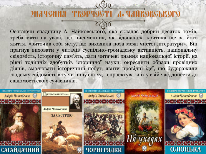 Осягаючи спадщину А. Чайковського, яка складає добрий десяток томів, треба мати на увазі, що письменник, як відзначала критика ще за його життя, «виточив собі мету, що виходила поза межі чистої літератури». Він прагнув виховати у читачів суспільно-громадську активність, національну свідомість, історичну пам’ять, дати читачеві знання національної історії, на рівні тодішніх здобутків історичної науки, окреслити образи провідних діячів, змалювати історичний побут, явити провідні ідеї, що будоражили людську свідомість в ту чи іншу епоху, і спроектувати їх у свій час, донести до свідомості своїх сучасників. 