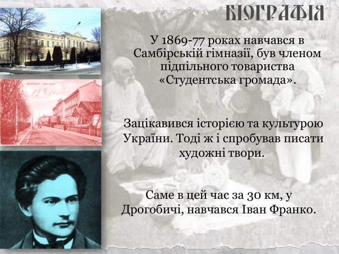 У 1869-77 роках навчався в Самбірській гімназії, був членом підпільного товариства «Студентська громада». Саме в цей час за 30 км, у Дрогобичі, навчався Іван Франко.  Зацікавився історією та культурою України. Тоді ж і спробував писати художні твори.  