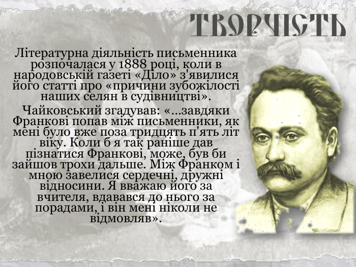 Літературна діяльність письменника розпочалася у 1888 році, коли в народовській газеті «Діло» з'явилися його статті про «причини зубожілості наших селян в судівництві». Чайковський згадував: «…завдяки Франкові попав між письменники, як мені було вже поза тридцять п'ять літ віку. Коли б я так раніше дав пізнатися Франкові, може, був би зайшов трохи дальше. Між Франком і мною завелися сердечні, дружні відносини. Я вважаю його за вчителя, вдавався до нього за порадами, і він мені ніколи не відмовляв». 