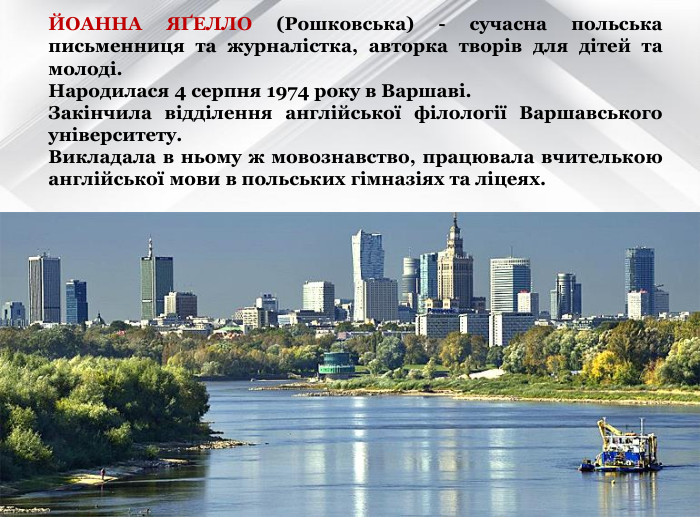 ЙОАННА ЯҐЕЛЛО (Рошковська) - сучасна польська письменниця та журналістка, авторка творів для дітей та молоді.  Народилася 4 серпня 1974 року в Варшаві.  Закінчила відділення англійської філології Варшавського університету.  Викладала в ньому ж мовознавство, працювала вчителькою англійської мови в польських гімназіях та ліцеях.  
