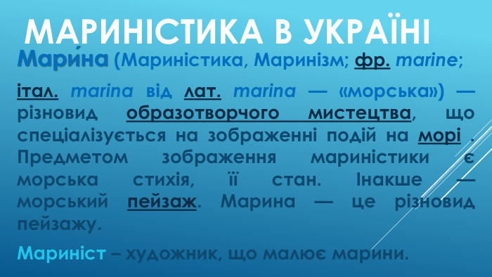 Мариністика В україніМари́на (Мариністика, Маринізм; фр. marine; італ. marina від лат. marina — «морська») — різновид образотворчого мистецтва, що спеціалізується на зображенні подій на морі . Предметом зображення мариністики є морська стихія, її стан. Інакше — морський пейзаж. Марина — це різновид пейзажу. Мариніст – художник, що малює марини.