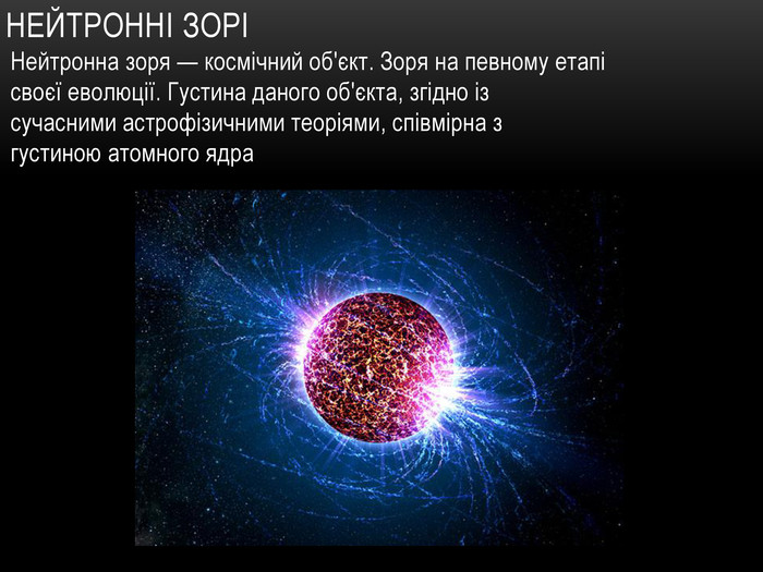 Нейтронні зоріНейтронна зоря — космічний об'єкт. Зоря на певному етапі своєї еволюції. Густина даного об'єкта, згідно із сучасними астрофізичними теоріями, співмірна з густиною атомного ядра