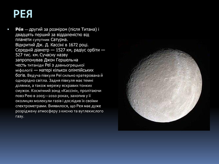 РЕЯРе́я — другий за розміром (після Титана) і двадцять перший за віддаленістю від планети супутник Сатурна. Відкритий Дж. Д. Кассіні в 1672 році. Середній діаметр — 1527 км, радіус орбіти — 527 тис. км. Сучасну назву запропонував Джон Гершель на честь титаніди Реї з давньогрецької міфології — матері кількох олімпійських богів. Ведуча півкуля Реї сильно кратерована й однорідно світла. Задня півкуля має темні ділянки, а також мережу яскравих тонких смужок. Космічний зонд «Кассіні», пролітаючи повз Рею в 2005—2010 роках, захопив у її околицях молекули газів і дослідив їх своїми спектрометрами. Виявилося, що Рея має дуже розріджену атмосферу з кисню та вуглекислого газу.