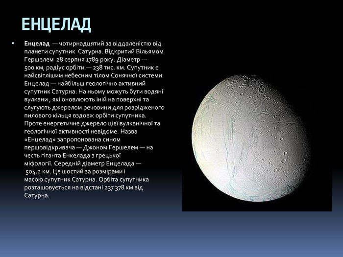 ЕНЦЕЛАДЕнцелад  — чотирнадцятий за віддаленістю від планети супутник  Сатурна. Відкритий Вільямом Гершелем  28 серпня 1789 року. Діаметр — 500 км, радіус орбіти — 238 тис. км. Супутник є найсвітлішим небесним тілом Сонячної системи. Енцелад — найбільш геологічно активний супутник Сатурна. На ньому можуть бути водяні вулкани , які оновлюють іній на поверхні та слугують джерелом речовини для розрідженого пилового кільця вздовж орбіти супутника. Проте енергетичне джерело цієї вулканічної та геологічної активності невідоме. Назва «Енцелад» запропонована сином першовідкривача — Джоном Гершелем — на честь гіганта Енкелада з грецької міфології. Середній діаметр Енцелада — 504,2 км. Це шостий за розмірами і масою супутник Сатурна. Орбіта супутника розташовується на відстані 237 378 км від Сатурна.