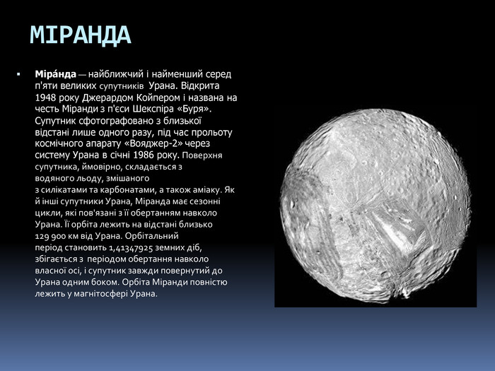 МІРАНДАМіра́нда — найближчий і найменший серед п'яти великих супутників  Урана. Відкрита 1948 року Джерардом Койпером і названа на честь Міранди з п'єси Шекспіра «Буря». Супутник сфотографовано з близької відстані лише одного разу, під час прольоту космічного апарату «Вояджер-2» через систему Урана в січні 1986 року. Поверхня супутника, ймовірно, складається з водяного льоду, змішаного з силікатами та карбонатами, а також аміаку. Як й інші супутники Урана, Міранда має сезонні цикли, які пов'язані з її обертанням навколо Урана. Її орбіта лежить на відстані близько 129 900 км від Урана. Орбітальний період становить 1,41347925 земних діб, збігається з  періодом обертання навколо власної осі, і супутник завжди повернутий до Урана одним боком. Орбіта Міранди повністю лежить у магнітосфері Урана.
