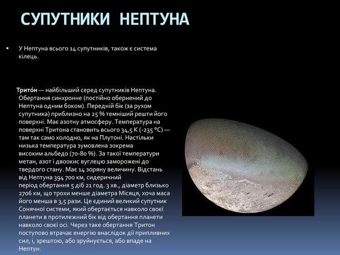 СУПУТНИКИ НЕПТУНА У Нептуна всього 14 супутників, також є система кілець. Трито́н — найбільший серед супутників Нептуна. Обертання синхронне (постійно обернений до Нептуна одним боком). Передній бік (за рухом супутника) приблизно на 25 % темніший решти його поверхні. Має азотну атмосферу. Температура на поверхні Тритона становить всього 34,5 K (-235 °C) — там так само холодно, як на Плутоні. Настільки низька температура зумовлена зокрема високим альбедо (70-80 %). За такої температури метан, азот і двоокис вуглецю заморожені до твердого стану. Має 14 зоряну величину. Відстань від Нептуна 394 700 км, сидеричний період обертання 5 діб 21 год. 3 хв., діаметр близько 2706 км, що трохи менше діаметра Місяця, хоча маса його менша в 3,5 рази. Це єдиний великий супутник Сонячної системи, який обертається навколо своєї планети в протилежний бік від обертання планети навколо своєї осі. Через таке обертання Тритон поступово втрачає енергію внаслідок дії припливних сил, і, зрештою, або зруйнується, або впаде на Нептун.