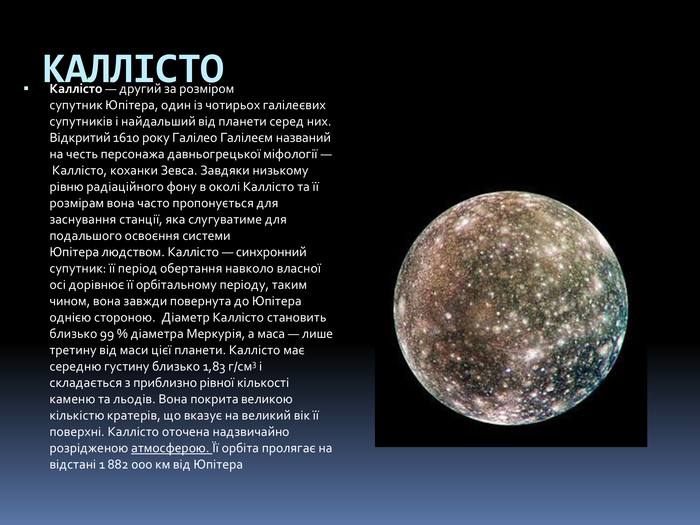 КАЛЛІСТОКаллісто — другий за розміром супутник Юпітера, один із чотирьох галілеєвих супутників і найдальший від планети серед них. Відкритий 1610 року Галілео Галілеєм названий на честь персонажа давньогрецької міфології — Каллісто, коханки Зевса. Завдяки низькому рівню радіаційного фону в околі Каллісто та її розмірам вона часто пропонується для заснування станції, яка слугуватиме для подальшого освоєння системи Юпітера людством. Каллісто — синхронний супутник: її період обертання навколо власної осі дорівнює її орбітальному періоду, таким чином, вона завжди повернута до Юпітера однією стороною.  Діаметр Каллісто становить близько 99 % діаметра Меркурія, а маса — лише третину від маси цієї планети. Каллісто має середню густину близько 1,83 г/см3 і складається з приблизно рівної кількості каменю та льодів. Вона покрита великою кількістю кратерів, що вказує на великий вік її поверхні. Каллісто оточена надзвичайно розрідженою атмосферою. Її орбіта пролягає на відстані 1 882 000 км від Юпітера