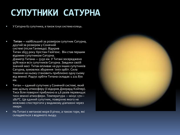 СУПУТНИКИ САТУРНАУ Сатурна 62 супутника, а також існує система кілець. Титан — найбільший за розміром супутник Сатурна, другий за розміром у Сонячній системі (після Ганімеда). Відкрив Титан 1655 року Хрістіан Гюйгенс. Він став першим відомим супутником Сатурна. Діаметр Титана — 5150 км. У Титані зосереджено 95% маси всіх супутників Сатурна. Завдяки своїй значній масі Титан впливає на рух інших супутників Сатурна, зумовлює збурення  їхніх орбіт. Сила тяжіння на ньому становить приблизно одну сьому від земної. Радіус орбіти Титана складає 1 221 870 км. Титан — єдиний супутник у Сонячній системі, який має щільну атмосферу (її відкрив Джерард Койпер). Тиск біля поверхні приблизно в 1,6 разів перевищує тиск земної атмосфери. Температура — мінус 170—180°C. Це єдиний супутник, поверхню якого не можливо спостерігати у видимому діапазоні через хмари. На Титані є метанові моря й річки, а також гори, які складаються з водяного льоду.