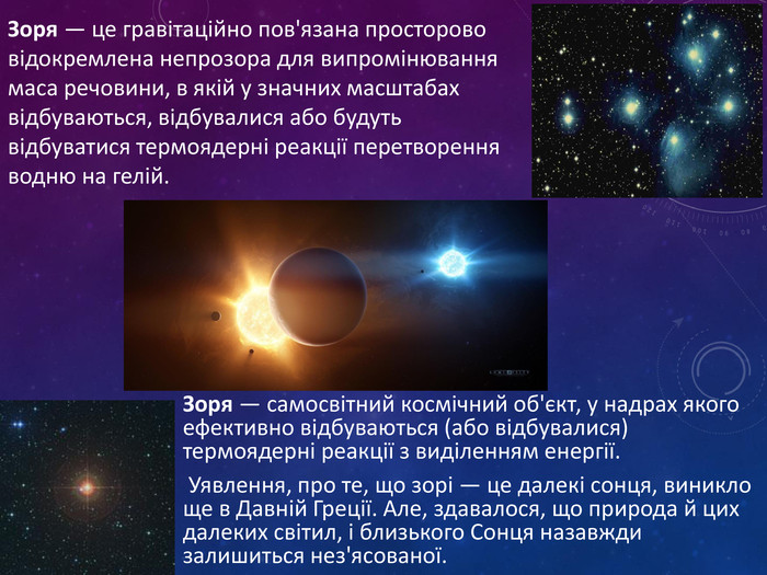 Зоря — самосвітний космічний об'єкт, у надрах якого ефективно відбуваються (або відбувалися) термоядерні реакції з виділенням енергії. Уявлення, про те, що зорі — це далекі сонця, виникло ще в Давній Греції. Але, здавалося, що природа й цих далеких світил, і близького Сонця назавжди залишиться нез'ясованої.. Зоря — це гравітаційно пов'язана просторово відокремлена непрозора для випромінювання маса речовини, в якій у значних масштабах відбуваються, відбувалися або будуть відбуватися термоядерні реакції перетворення водню на гелій.