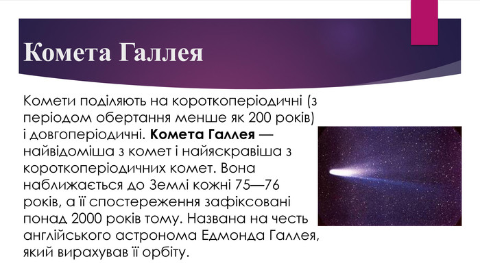 Комета Галлея. Комети поділяють на короткоперіодичні (з періодом обертання менше як 200 років) і довгоперіодичні. Комета Галлея — найвідоміша з комет і найяскравіша з короткоперіодичних комет. Вона наближається до Землі кожні 75—76 років, а її спостереження зафіксовані понад 2000 років тому. Названа на честь англійського астронома Едмонда Галлея, який вирахував її орбіту.