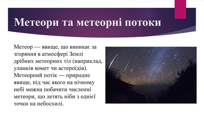 Метеори та метеорні потоки. Метеор — явище, що виникає за згоряння в атмосфері Землі дрібних метеорних тіл (наприклад, уламків комет чи астероїдів). Метеорний потік — природне явище, під час якого на нічному небі можна побачити численні метеори, що летять ніби з однієї точки на небосхилі.