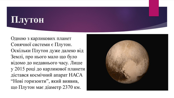 Плутон. Одною з карликових планет Сонячної системи є Плутон. Оскільки Плутон дуже далеко від Землі, про нього мало що було відомо до недавнього часу. Лише у 2015 році до карликової планети дістався космічний апарат НАСА “Нові горизонти”, який виявив, що Плутон має діаметр 2370 км. 